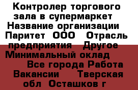 Контролер торгового зала в супермаркет › Название организации ­ Паритет, ООО › Отрасль предприятия ­ Другое › Минимальный оклад ­ 30 000 - Все города Работа » Вакансии   . Тверская обл.,Осташков г.